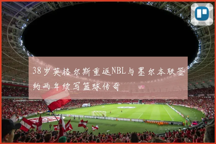 38岁英格尔斯重返NBL与墨尔本联签约两年续写篮球传奇