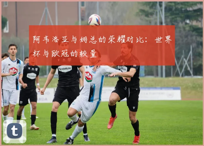阿韦洛亚与姆总的荣耀对比：世界杯与欧冠的较量