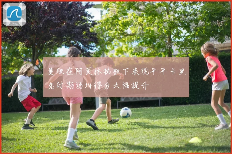 曼联在阿莫林执教下表现平平卡里克时期场均得分大幅提升