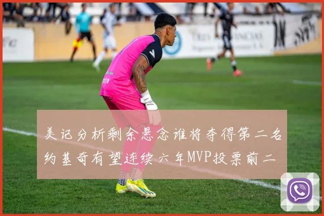 美记分析剩余悬念谁将夺得第二名约基奇有望连续六年MVP投票前二