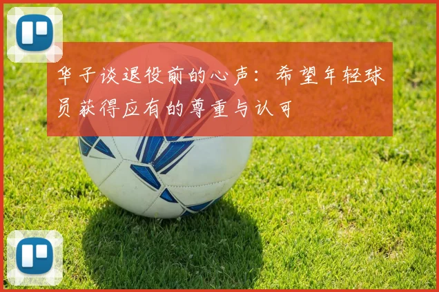 华子谈退役前的心声：希望年轻球员获得应有的尊重与认可