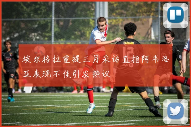 埃尔格拉重提三月采访直指阿韦洛亚表现不佳引发热议